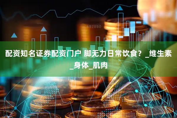 配资知名证券配资门户 脚无力日常饮食？_维生素_身体_肌肉