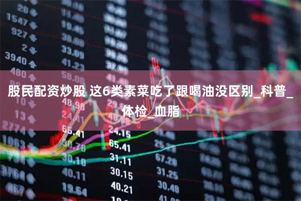 股民配资炒股 这6类素菜吃了跟喝油没区别_科普_体检_血脂