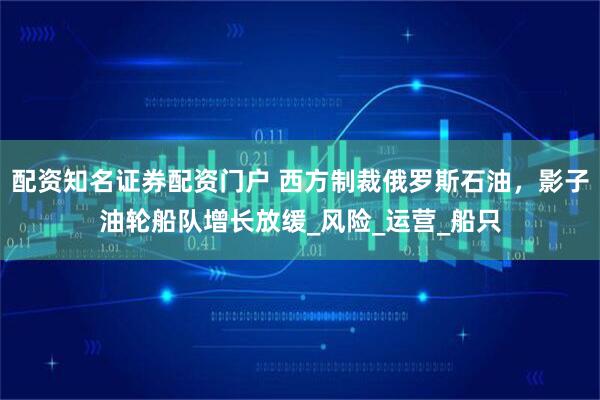配资知名证券配资门户 西方制裁俄罗斯石油，影子油轮船队增长放缓_风险_运营_船只