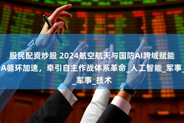 股民配资炒股 2024航空航天与国防AI跨域赋能OODA循环加速，牵引自主作战体系革命_人工智能_军事_技术
