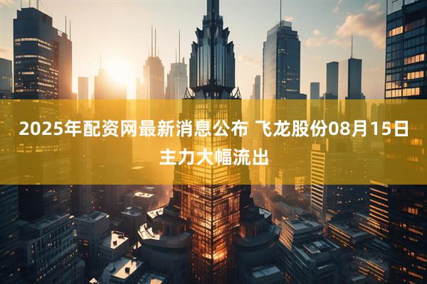 2025年配资网最新消息公布 飞龙股份08月15日主力大幅流出