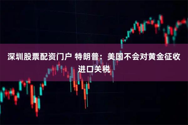 深圳股票配资门户 特朗普:美国不会对黄金征收进口关税
