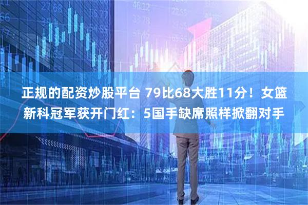 正规的配资炒股平台 79比68大胜11分！女篮新科冠军获开门红：5国手缺席照样掀翻对手