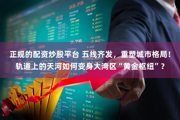 正规的配资炒股平台 五线齐发，重塑城市格局！轨道上的天河如何变身大湾区“黄金枢纽”？