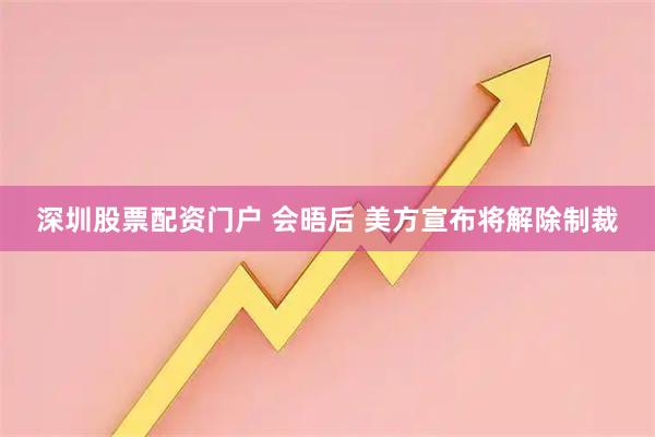 深圳股票配资门户 会晤后 美方宣布将解除制裁