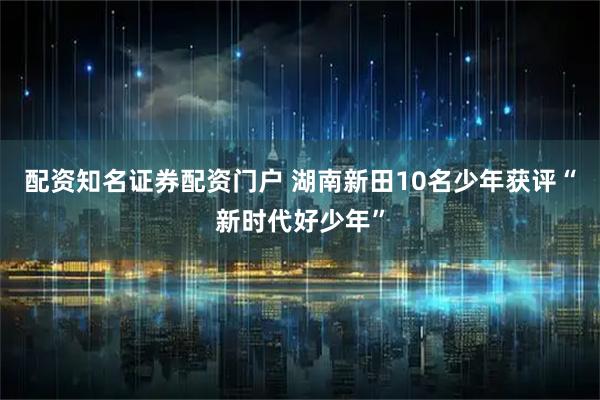 配资知名证券配资门户 湖南新田10名少年获评“新时代好少年”