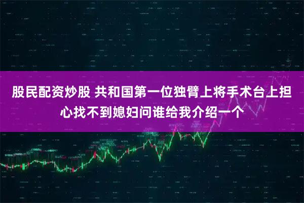 股民配资炒股 共和国第一位独臂上将手术台上担心找不到媳妇问谁给我介绍一个