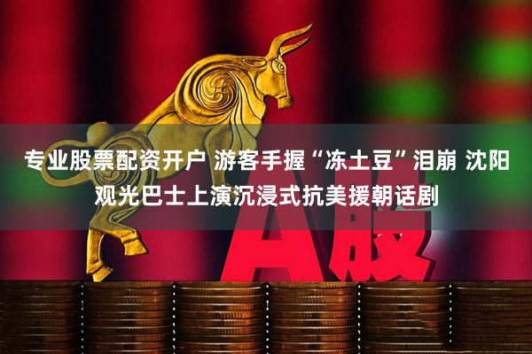 专业股票配资开户 游客手握“冻土豆”泪崩 沈阳观光巴士上演沉浸式抗美援朝话剧