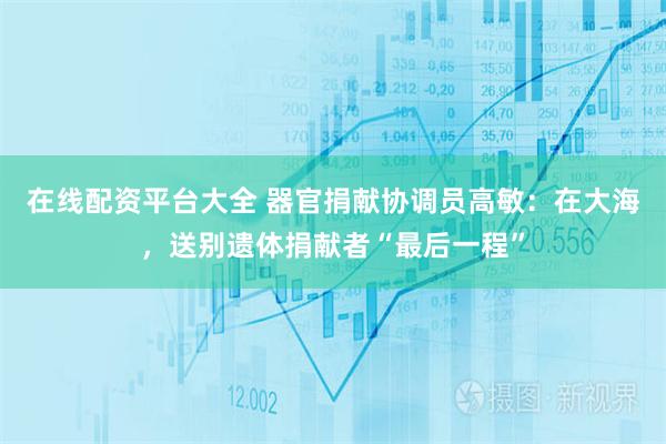 在线配资平台大全 器官捐献协调员高敏：在大海，送别遗体捐献者“最后一程”