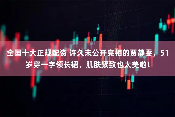 全国十大正规配资 许久未公开亮相的贾静雯,51岁穿一字领长裙,肌肤紧致也太美啦!